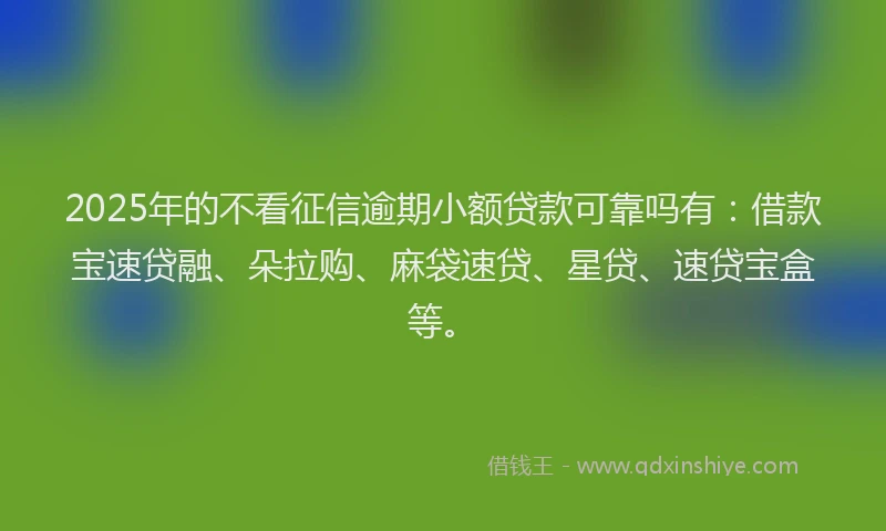 2025年的不看征信逾期小额贷款可靠吗有：借款宝速贷融、朵拉购、麻袋速贷、星贷、速贷宝盒等。