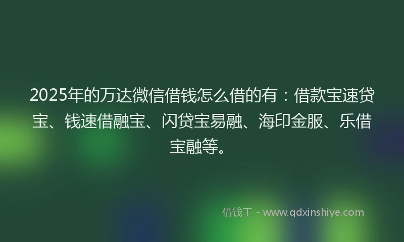 2025年的万达微信借钱怎么借的有：借款宝速贷宝、钱速借融宝、闪贷宝易融、海印金服、乐借宝融等。