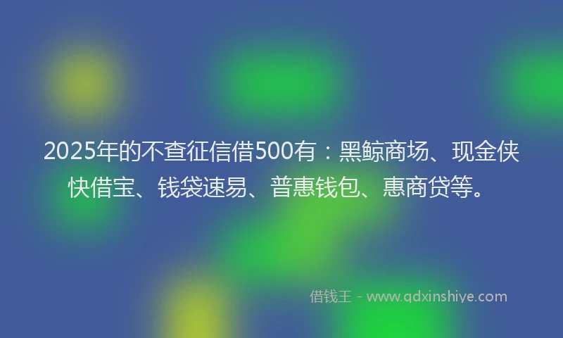 2025年的不查征信借500有：黑鲸商场、现金侠快借宝、钱袋速易、普惠钱包、惠商贷等。