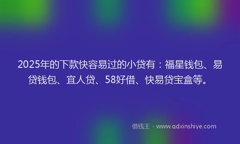 2025年的下款快容易过的小贷有：福星钱包、易贷钱包、宜人贷、58好借、快易贷宝盒等。
