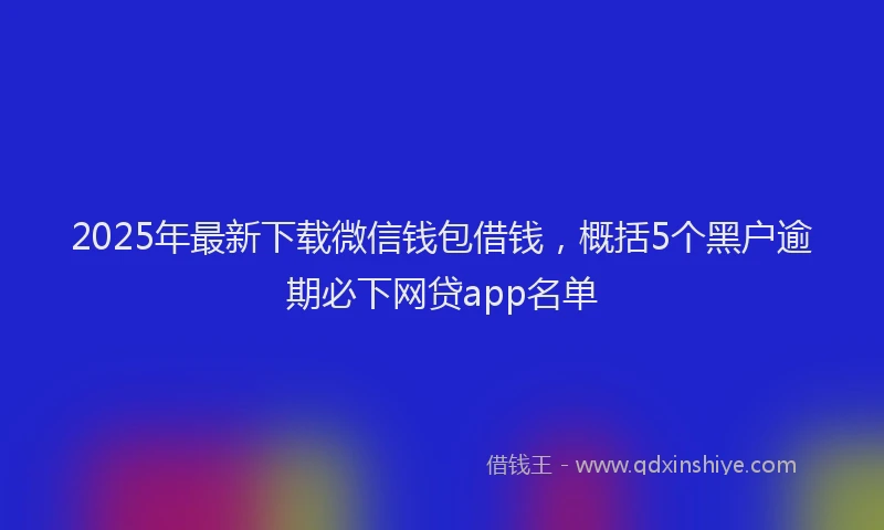 2025年最新下载微信钱包借钱，概括5个黑户逾期必下网贷app名单
