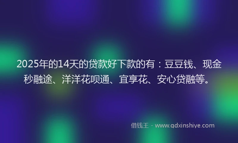 2025年的14天的贷款好下款的有：豆豆钱、现金秒融途、洋洋花呗通、宜享花、安心贷融等。