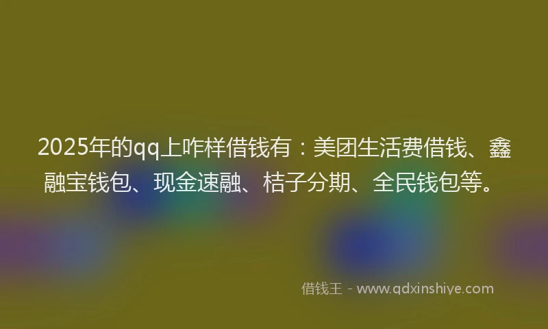 2025年的qq上咋样借钱有：美团生活费借钱、鑫融宝钱包、现金速融、桔子分期、全民钱包等。