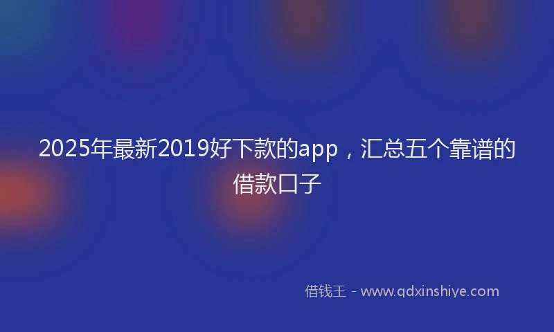 2025年最新2019好下款的app，汇总五个靠谱的借款口子