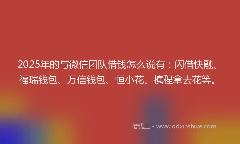 2025年的与微信团队借钱怎么说有：闪借快融、福瑞钱包、万信钱包、恒小花、携程拿去花等。