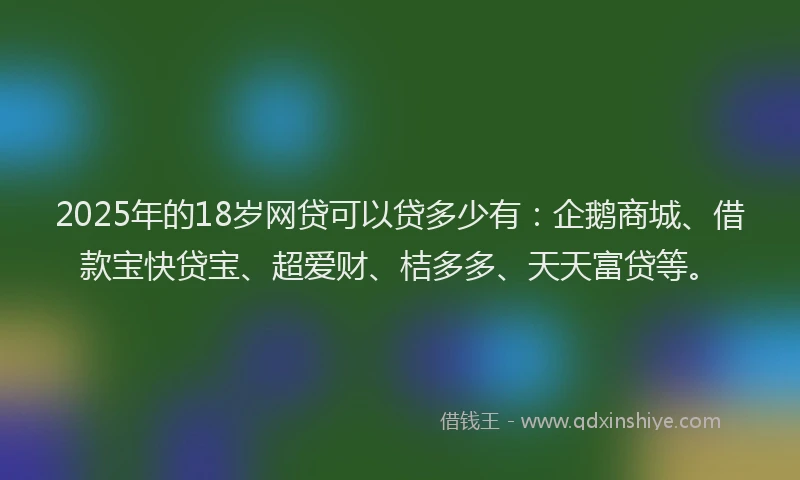 2025年的18岁网贷可以贷多少有：企鹅商城、借款宝快贷宝、超爱财、桔多多、天天富贷等。
