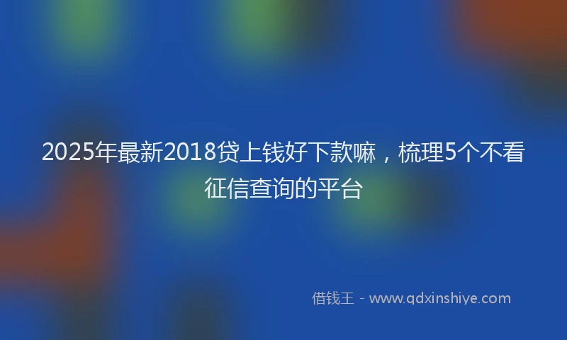 2025年最新2018贷上钱好下款嘛，梳理5个不看征信查询的平台