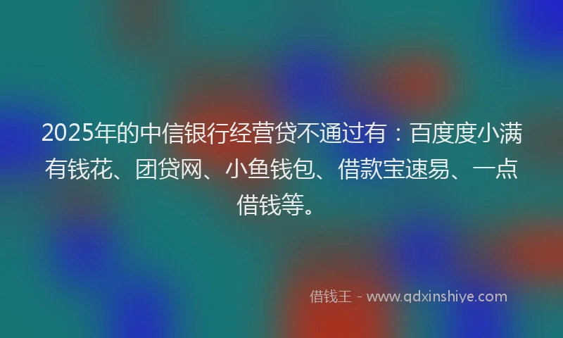 2025年的中信银行经营贷不通过有：百度度小满有钱花、团贷网、小鱼钱包、借款宝速易、一点借钱等。