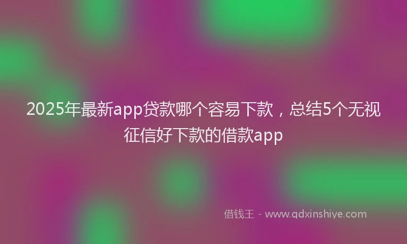 2025年最新app贷款哪个容易下款，总结5个无视征信好下款的借款app