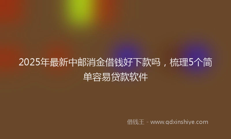2025年最新中邮消金借钱好下款吗，梳理5个简单容易贷款软件