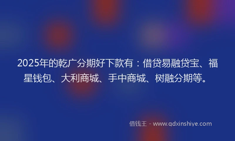 2025年的乾广分期好下款有：借贷易融贷宝、福星钱包、大利商城、手中商城、树融分期等。