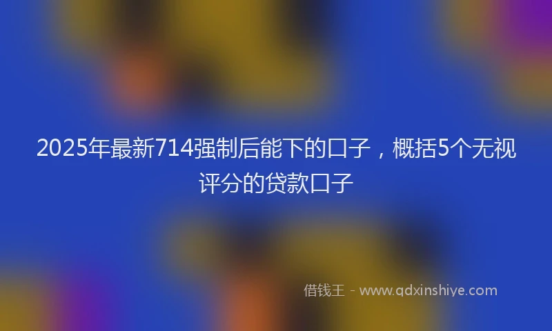 2025年最新714强制后能下的口子，概括5个无视评分的贷款口子