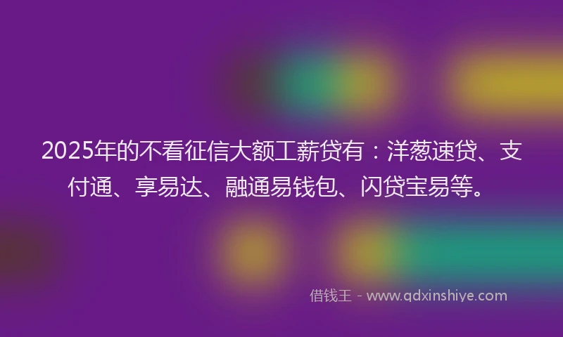 2025年的不看征信大额工薪贷有：洋葱速贷、支付通、享易达、融通易钱包、闪贷宝易等。