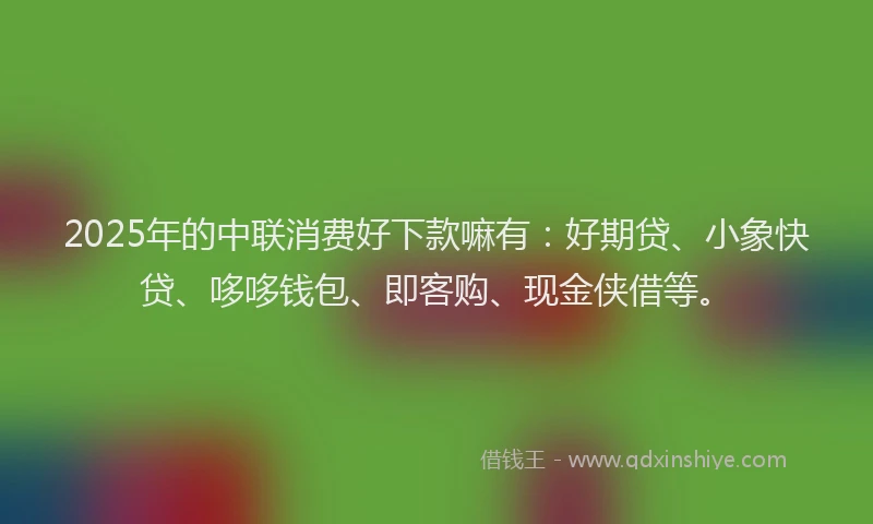 2025年的中联消费好下款嘛有：好期贷、小象快贷、哆哆钱包、即客购、现金侠借等。