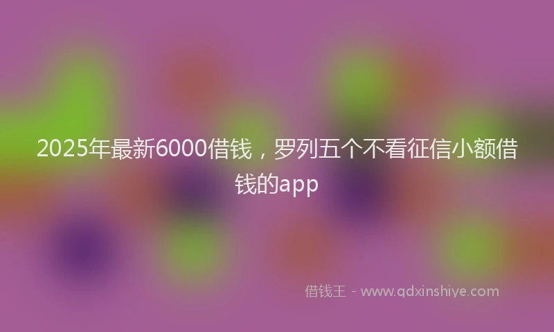 2025年最新6000借钱，罗列五个不看征信小额借钱的app