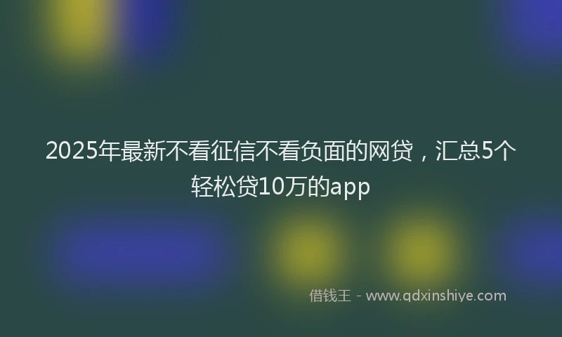 2025年最新不看征信不看负面的网贷，汇总5个轻松贷10万的app