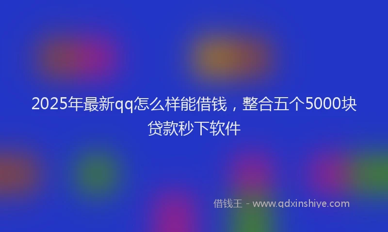 2025年最新qq怎么样能借钱，整合五个5000块贷款秒下软件