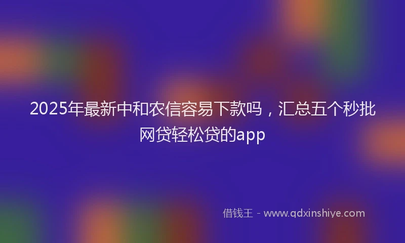 2025年最新中和农信容易下款吗，汇总五个秒批网贷轻松贷的app