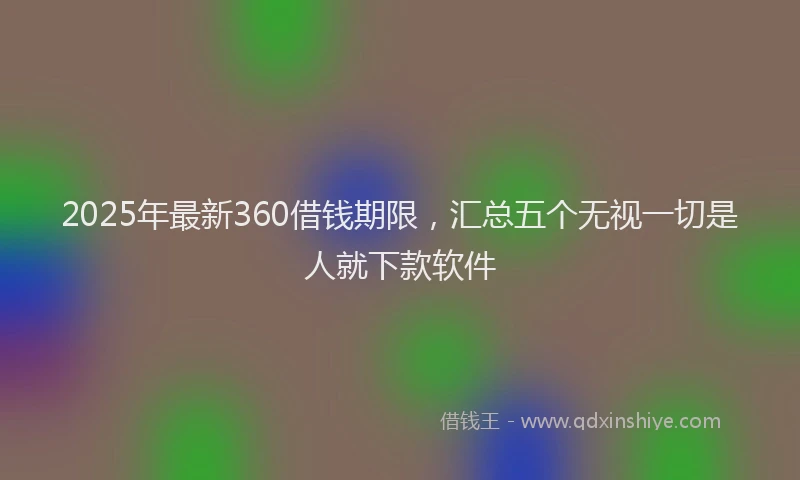 2025年最新360借钱期限，汇总五个无视一切是人就下款软件