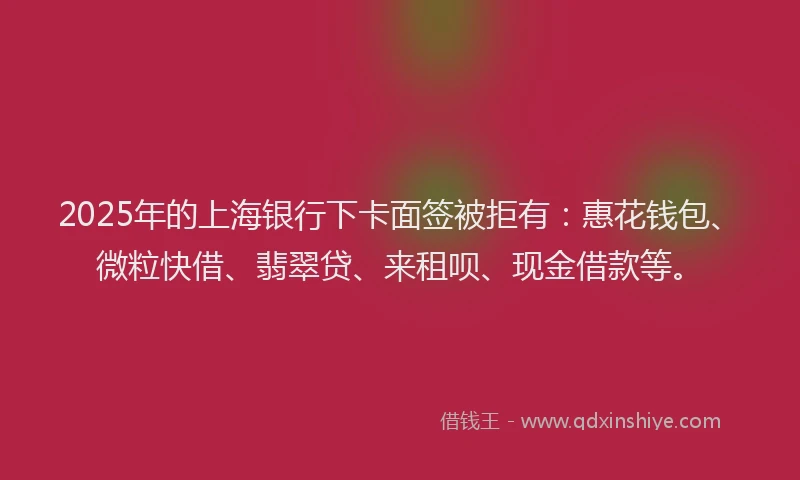 2025年的上海银行下卡面签被拒有：惠花钱包、微粒快借、翡翠贷、来租呗、现金借款等。