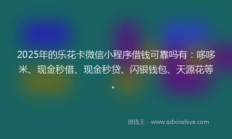 2025年的乐花卡微信小程序借钱可靠吗有：哆哆米、现金秒借、现金秒贷、闪银钱包、天源花等。