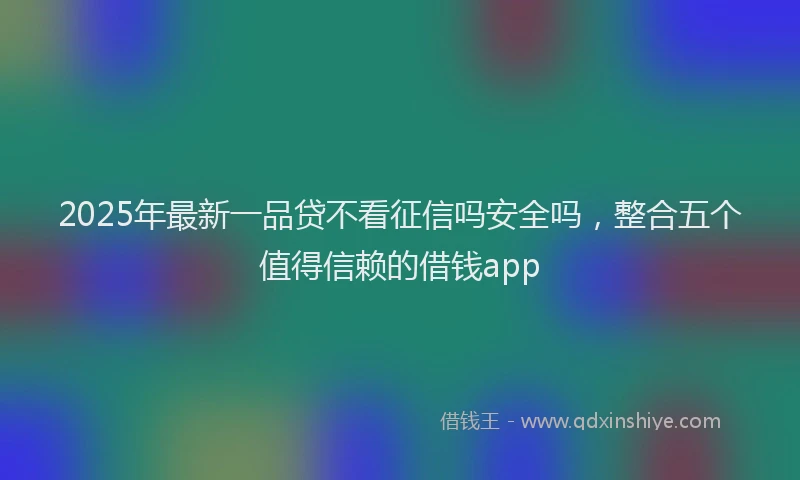 2025年最新一品贷不看征信吗安全吗，整合五个值得信赖的借钱app