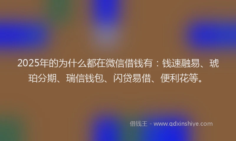 2025年的为什么都在微信借钱有：钱速融易、琥珀分期、瑞信钱包、闪贷易借、便利花等。