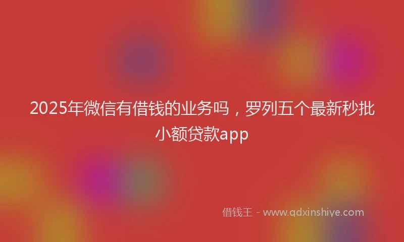 2025年微信有借钱的业务吗，罗列五个最新秒批小额贷款app