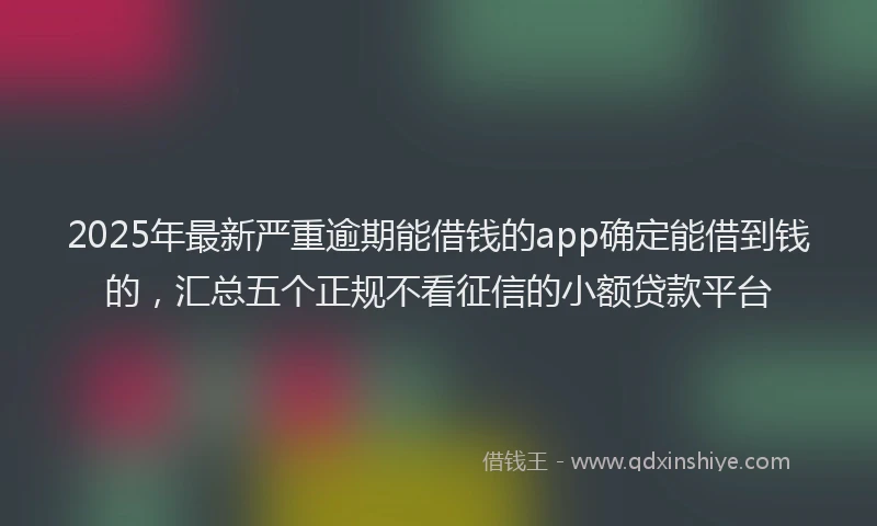 2025年最新严重逾期能借钱的app确定能借到钱的，汇总五个正规不看征信的小额贷款平台