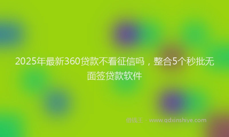 2025年最新360贷款不看征信吗，整合5个秒批无面签贷款软件