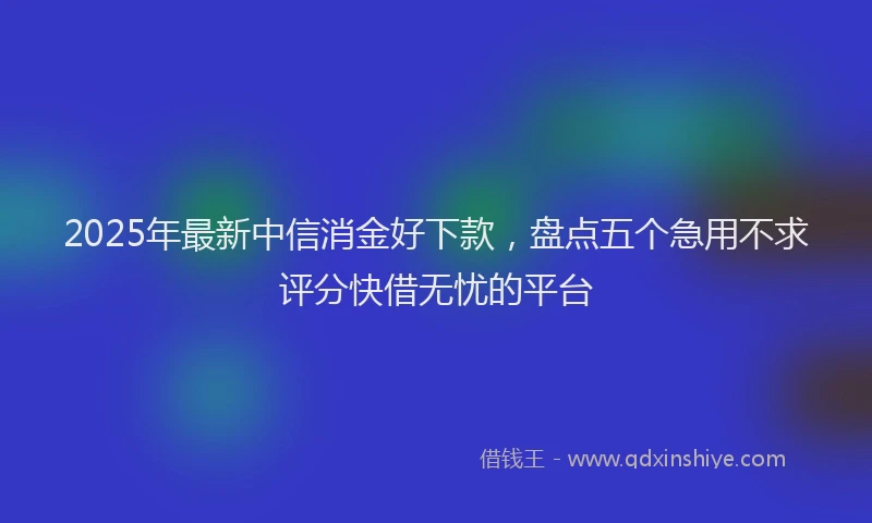 2025年最新中信消金好下款，盘点五个急用不求评分快借无忧的平台