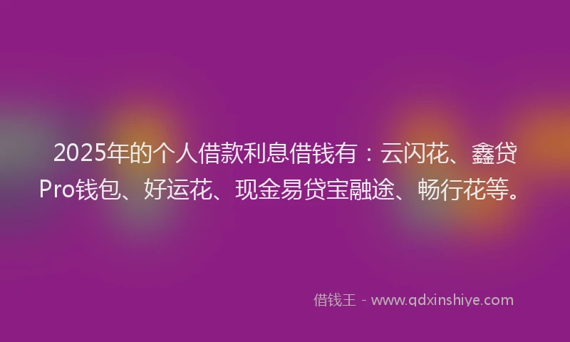2025年的个人借款利息借钱有：云闪花、鑫贷Pro钱包、好运花、现金易贷宝融途、畅行花等。
