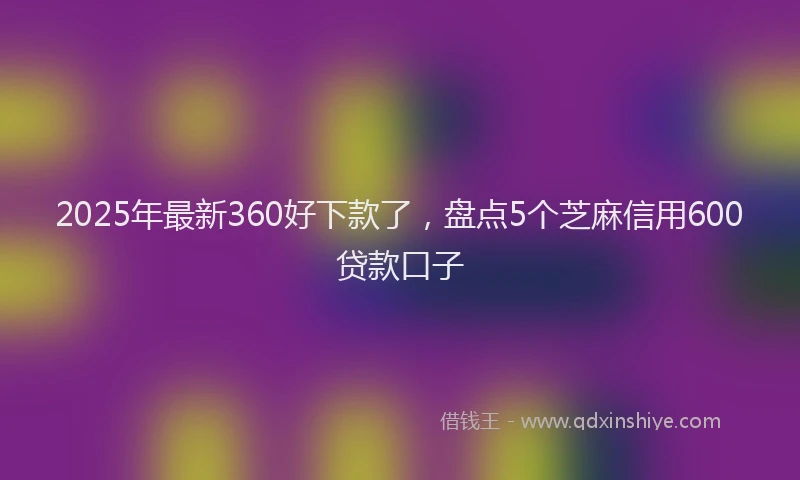 2025年最新360好下款了，盘点5个芝麻信用600贷款口子