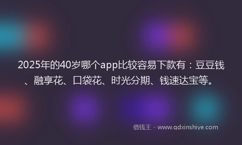 2025年的40岁哪个app比较容易下款有：豆豆钱、融享花、口袋花、时光分期、钱速达宝等。