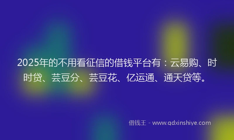 2025年的不用看征信的借钱平台有：云易购、时时贷、芸豆分、芸豆花、亿运通、通天贷等。
