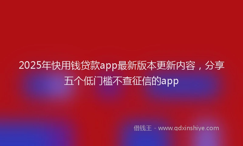 2025年快用钱贷款app最新版本更新内容，分享五个低门槛不查征信的app