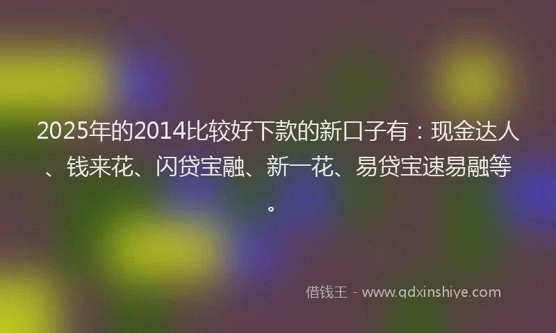 2025年的2014比较好下款的新口子有：现金达人、钱来花、闪贷宝融、新一花、易贷宝速易融等。