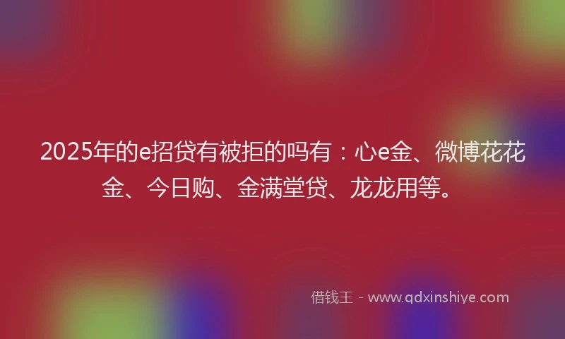 2025年的e招贷有被拒的吗有：心e金、微博花花金、今日购、金满堂贷、龙龙用等。