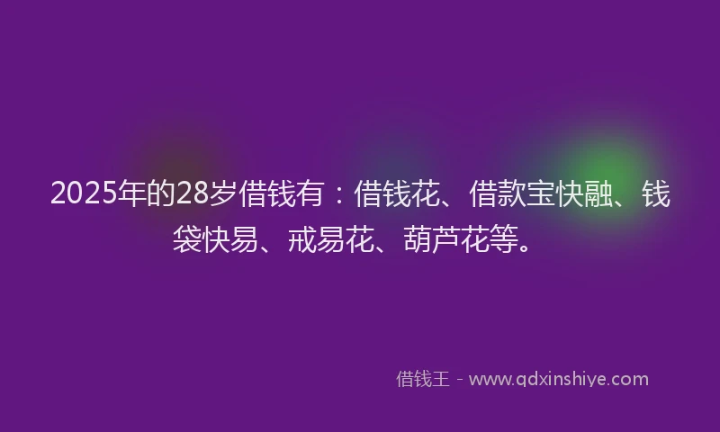 2025年的28岁借钱有：借钱花、借款宝快融、钱袋快易、戒易花、葫芦花等。