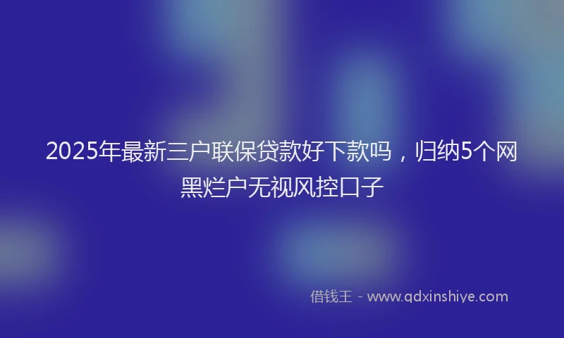 2025年最新三户联保贷款好下款吗，归纳5个网黑烂户无视风控口子
