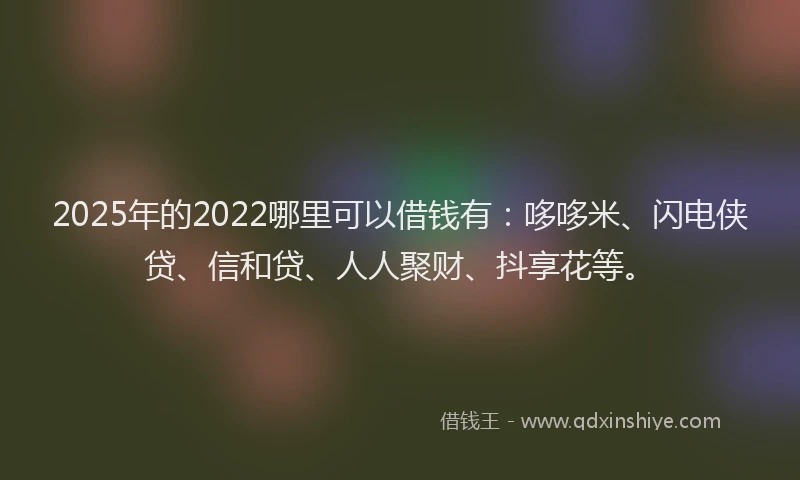 2025年的2022哪里可以借钱有：哆哆米、闪电侠贷、信和贷、人人聚财、抖享花等。