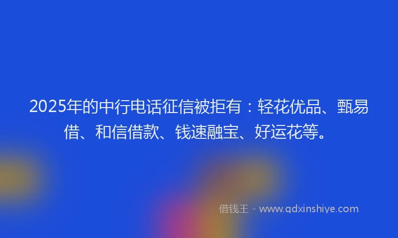 2025年的中行电话征信被拒有：轻花优品、甄易借、和信借款、钱速融宝、好运花等。