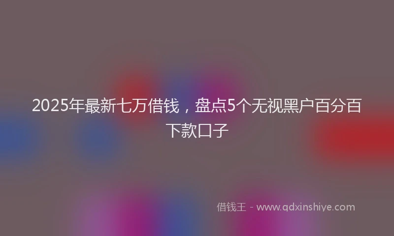 2025年最新七万借钱，盘点5个无视黑户百分百下款口子