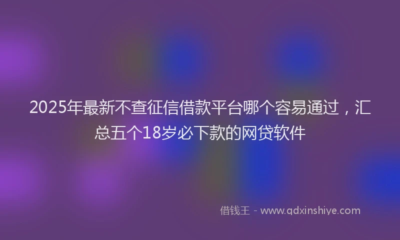 2025年最新不查征信借款平台哪个容易通过，汇总五个18岁必下款的网贷软件
