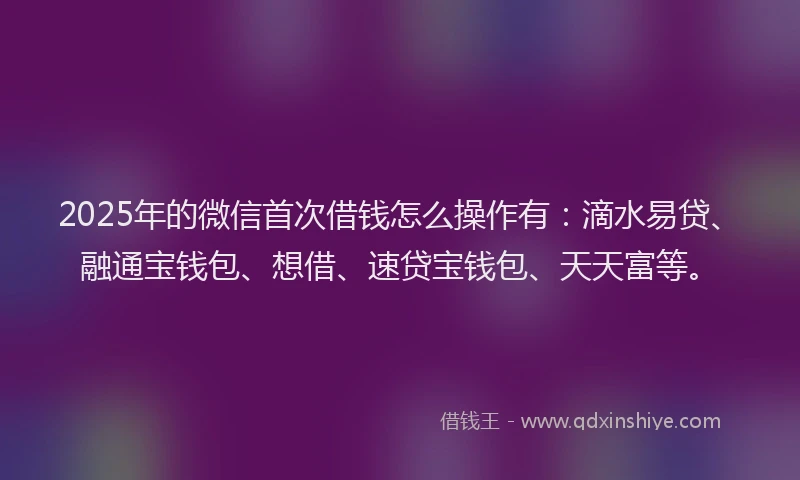 2025年的微信首次借钱怎么操作有：滴水易贷、融通宝钱包、想借、速贷宝钱包、天天富等。