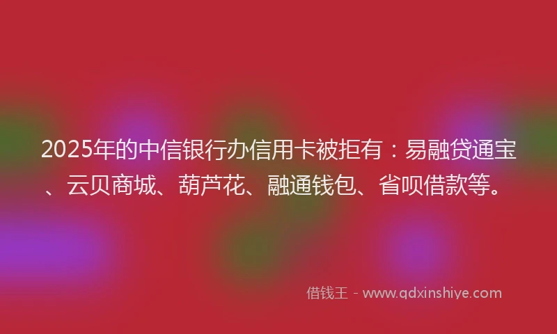 2025年的中信银行办信用卡被拒有：易融贷通宝、云贝商城、葫芦花、融通钱包、省呗借款等。