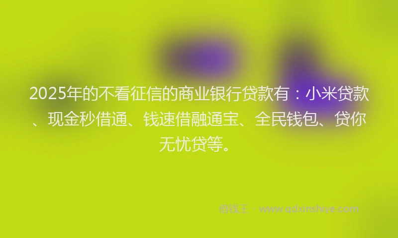 2025年的不看征信的商业银行贷款有：小米贷款、现金秒借通、钱速借融通宝、全民钱包、贷你无忧贷等。