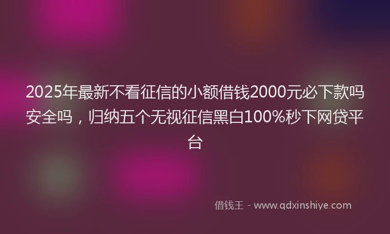 2025年最新不看征信的小额借钱2000元必下款吗安全吗，归纳五个无视征信黑白100%秒下网贷平台