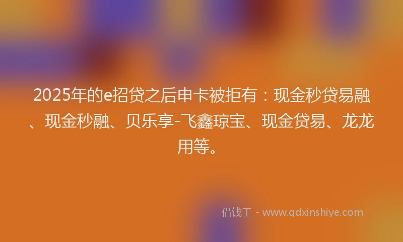 2025年的e招贷之后申卡被拒有：现金秒贷易融、现金秒融、贝乐享-飞鑫琼宝、现金贷易、龙龙用等。