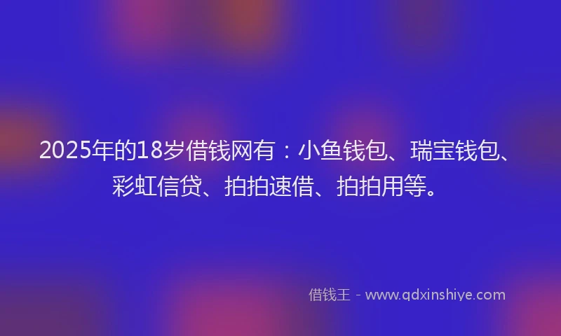 2025年的18岁借钱网有：小鱼钱包、瑞宝钱包、彩虹信贷、拍拍速借、拍拍用等。